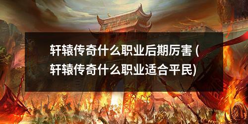 轩辕传奇什么职业后期厉害 (轩辕传奇什么职业适合平民)