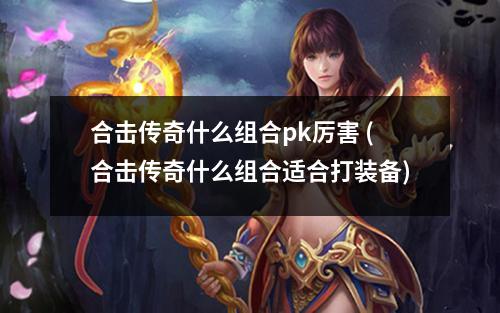 合击传奇什么组合pk厉害 (合击传奇什么组合适合打装备)